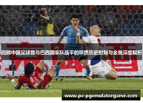 回顾中国足球曾与巴西国家队战平的珍贵历史时刻与全景深度解析