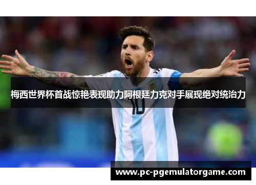 梅西世界杯首战惊艳表现助力阿根廷力克对手展现绝对统治力