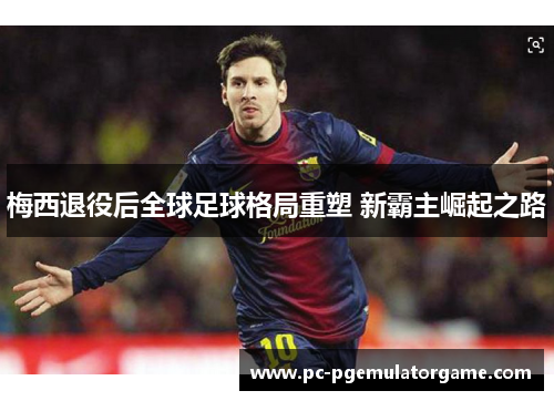 梅西退役后全球足球格局重塑 新霸主崛起之路 梅西退役后全球足球格局重塑 新霸主崛起之路